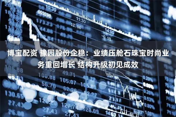 博宝配资 豫园股份企稳：业绩压舱石珠宝时尚业务重回增长 结构升级初见成效