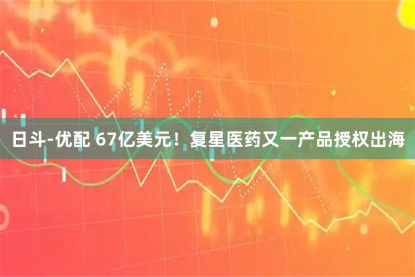 日斗-优配 67亿美元！复星医药又一产品授权出海