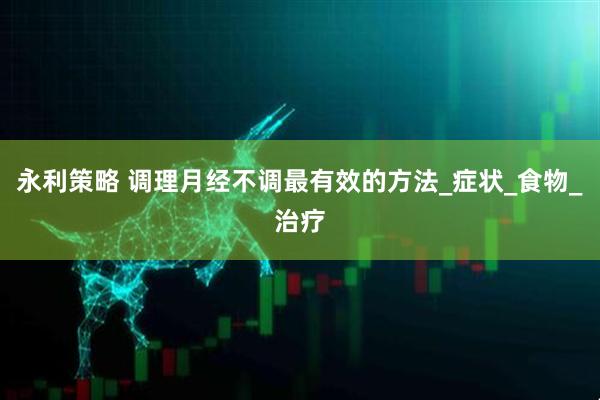 永利策略 调理月经不调最有效的方法_症状_食物_治疗