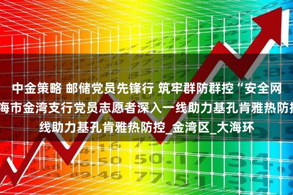 中金策略 邮储党员先锋行 筑牢群防群控“安全网” ——邮储银行珠海市金湾支行党员志愿者深入一线助力基孔肯雅热防控_金湾区_大海环