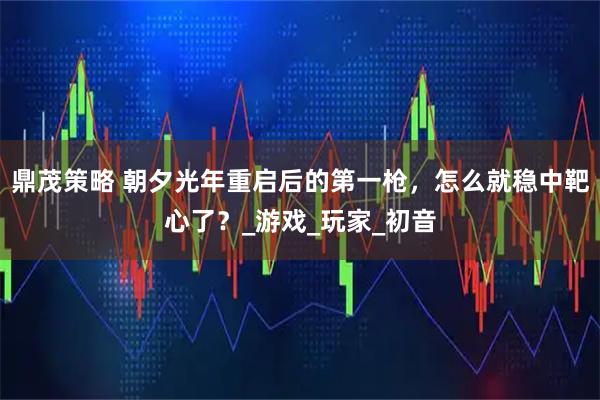 鼎茂策略 朝夕光年重启后的第一枪，怎么就稳中靶心了？_游戏_玩家_初音
