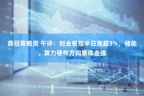 鼎冠策略资 午评：创业板指半日涨超3%，储能、算力硬件方向集体走强
