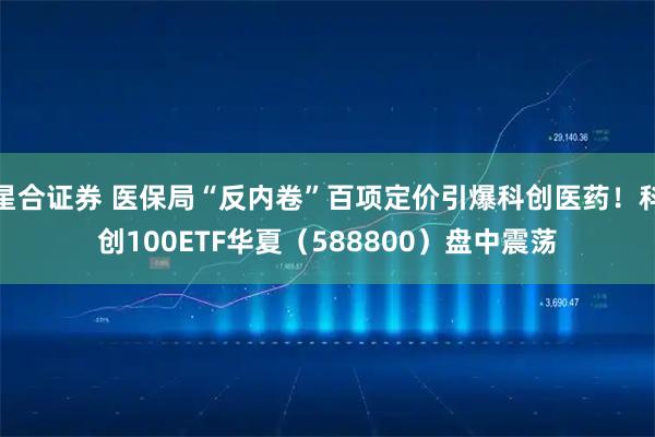 星合证券 医保局“反内卷”百项定价引爆科创医药！科创100ETF华夏（588800）盘中震荡