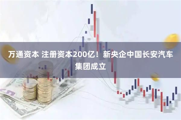 万通资本 注册资本200亿！新央企中国长安汽车集团成立