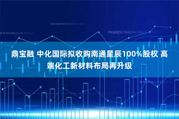 鼎宝融 中化国际拟收购南通星辰100%股权 高端化工新材料布局再升级