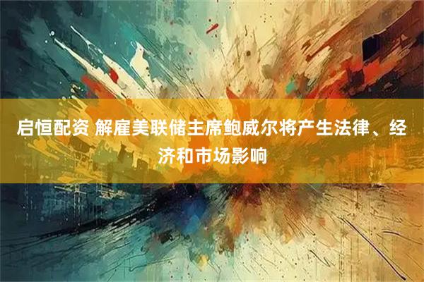启恒配资 解雇美联储主席鲍威尔将产生法律、经济和市场影响