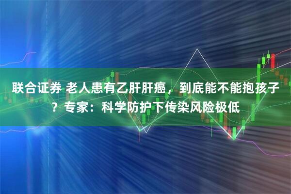 联合证券 老人患有乙肝肝癌，到底能不能抱孩子？专家：科学防护下传染风险极低