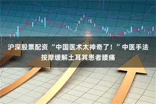 沪深股票配资 “中国医术太神奇了！”中医手法按摩缓解土耳其患者腰痛