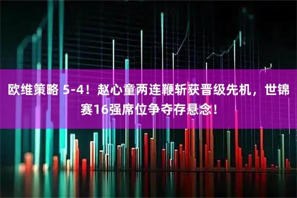 欧维策略 5-4！赵心童两连鞭斩获晋级先机，世锦赛16强席位争夺存悬念！