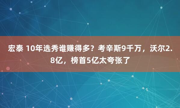 宏泰 10年选秀谁赚得多？考辛斯9千万，沃尔2.8亿，榜首5亿太夸张了