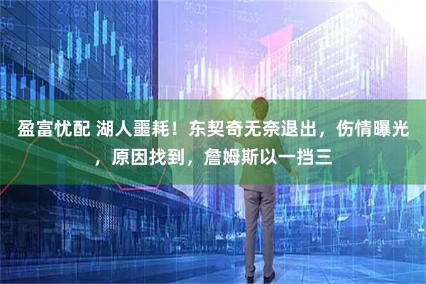 盈富忧配 湖人噩耗！东契奇无奈退出，伤情曝光，原因找到，詹姆斯以一挡三