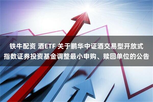 铁牛配资 酒ETF 关于鹏华中证酒交易型开放式指数证券投资基金调整最小申购、赎回单位的公告