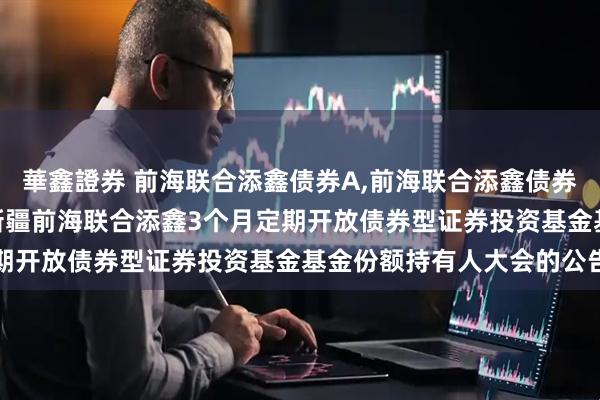 華鑫證券 前海联合添鑫债券A,前海联合添鑫债券C 关于以通讯方式召开新疆前海联合添鑫3个月定期开放债券型证券投资基金基金份额持有人大会的公告